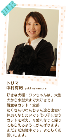 トリマー
中村有紀 yuki nakamura
好きな犬種：ワンちゃんは、大型犬から小型犬まで大好きです
得意なカット：全部
たくさんのわんちゃん達と出会い仲良くなりたいですその子に合うカットを考え、可愛くなって帰ってもらえるようにがんばります。まだまだ勉強中です。よろしくお願いします。


